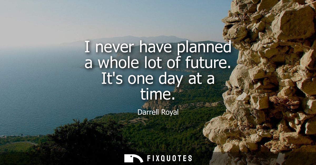 I never have planned a whole lot of future. Its one day at a time