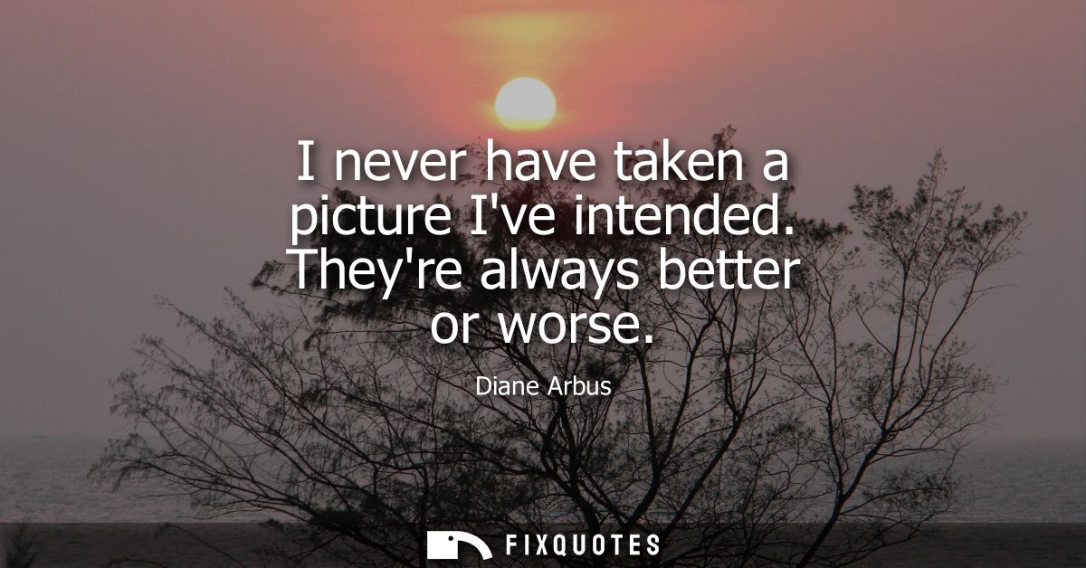 I never have taken a picture Ive intended. Theyre always better or worse