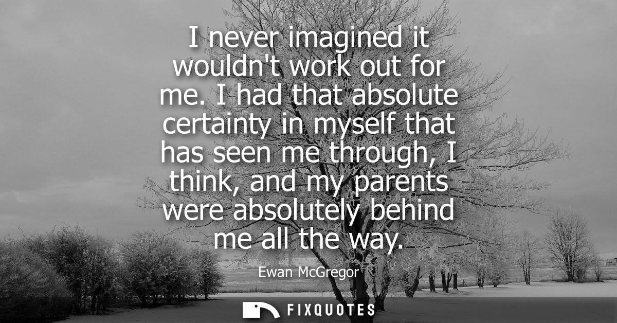 I never imagined it wouldnt work out for me. I had that absolute certainty in myself that has seen me through, I think, 