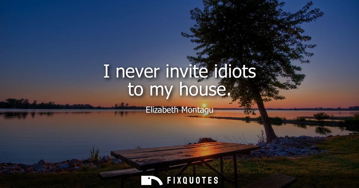 I never invite idiots to my house