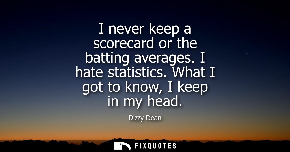 I never keep a scorecard or the batting averages. I hate statistics. What I got to know, I keep in my head