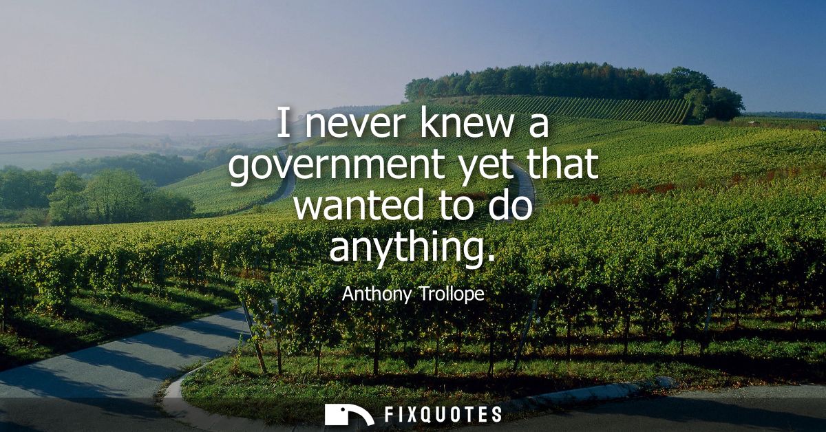 I never knew a government yet that wanted to do anything