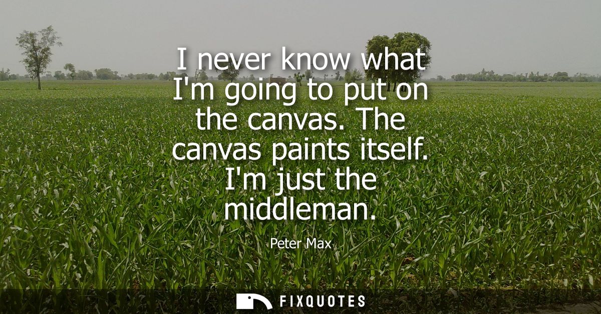 I never know what Im going to put on the canvas. The canvas paints itself. Im just the middleman