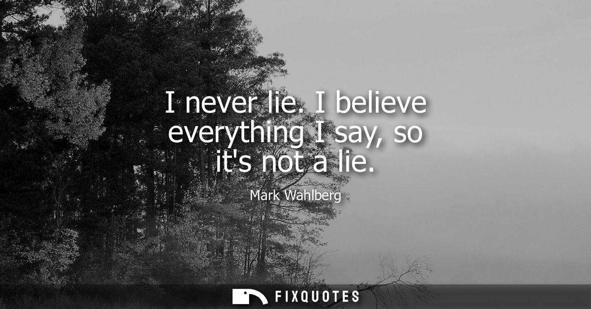 I never lie. I believe everything I say, so its not a lie