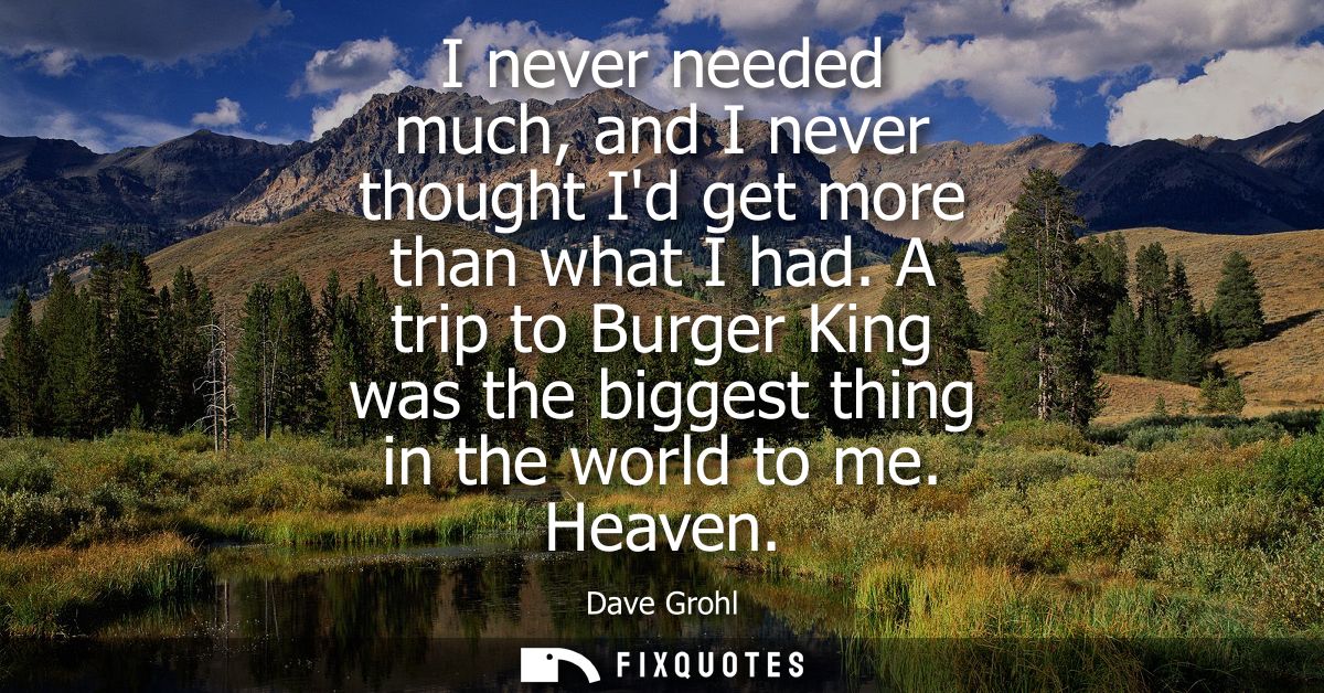 I never needed much, and I never thought Id get more than what I had. A trip to Burger King was the biggest thing in the