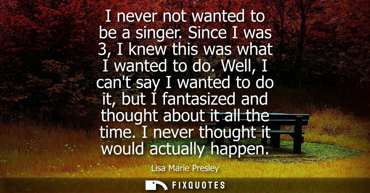 I never not wanted to be a singer. Since I was 3, I knew this was what I wanted to do. Well, I cant say I wanted to do i