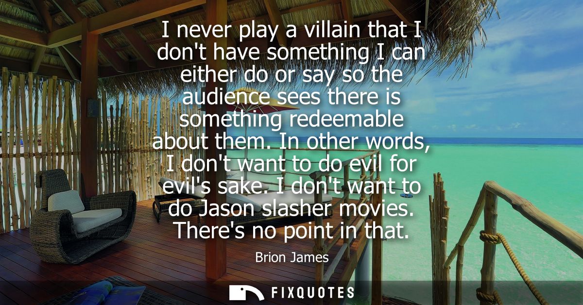 I never play a villain that I dont have something I can either do or say so the audience sees there is something redeema