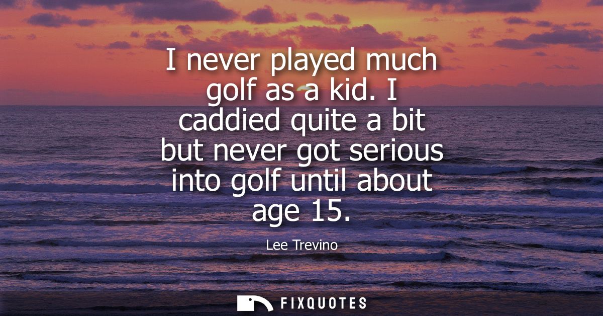 I never played much golf as a kid. I caddied quite a bit but never got serious into golf until about age 15
