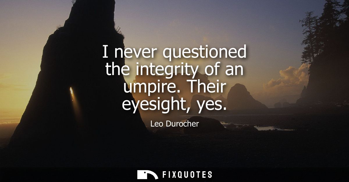 I never questioned the integrity of an umpire. Their eyesight, yes
