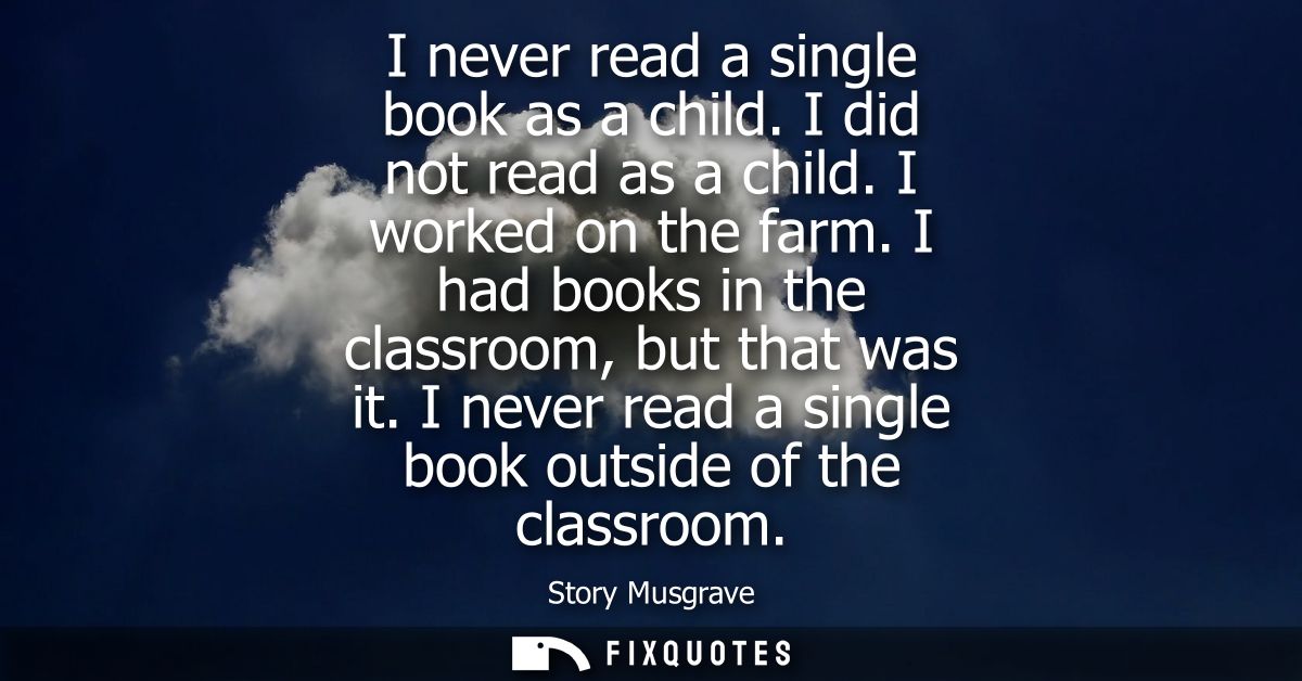 I never read a single book as a child. I did not read as a child. I worked on the farm. I had books in the classroom, bu