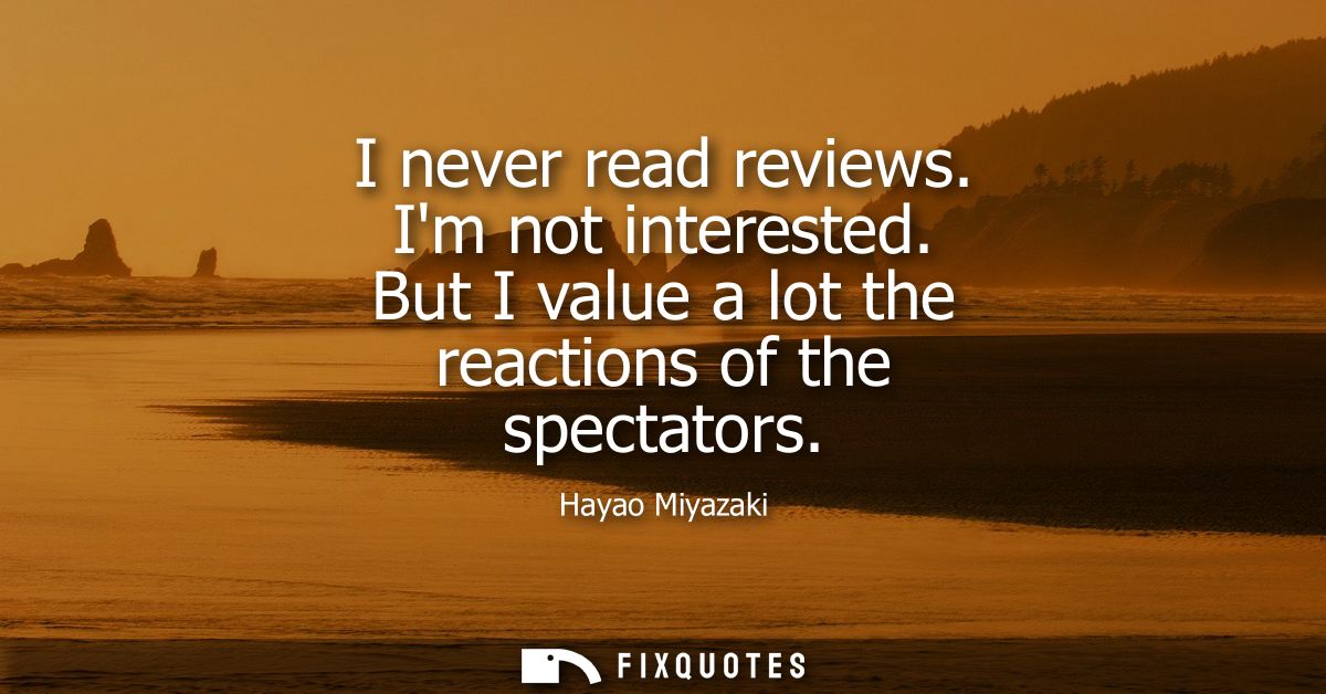 I never read reviews. Im not interested. But I value a lot the reactions of the spectators