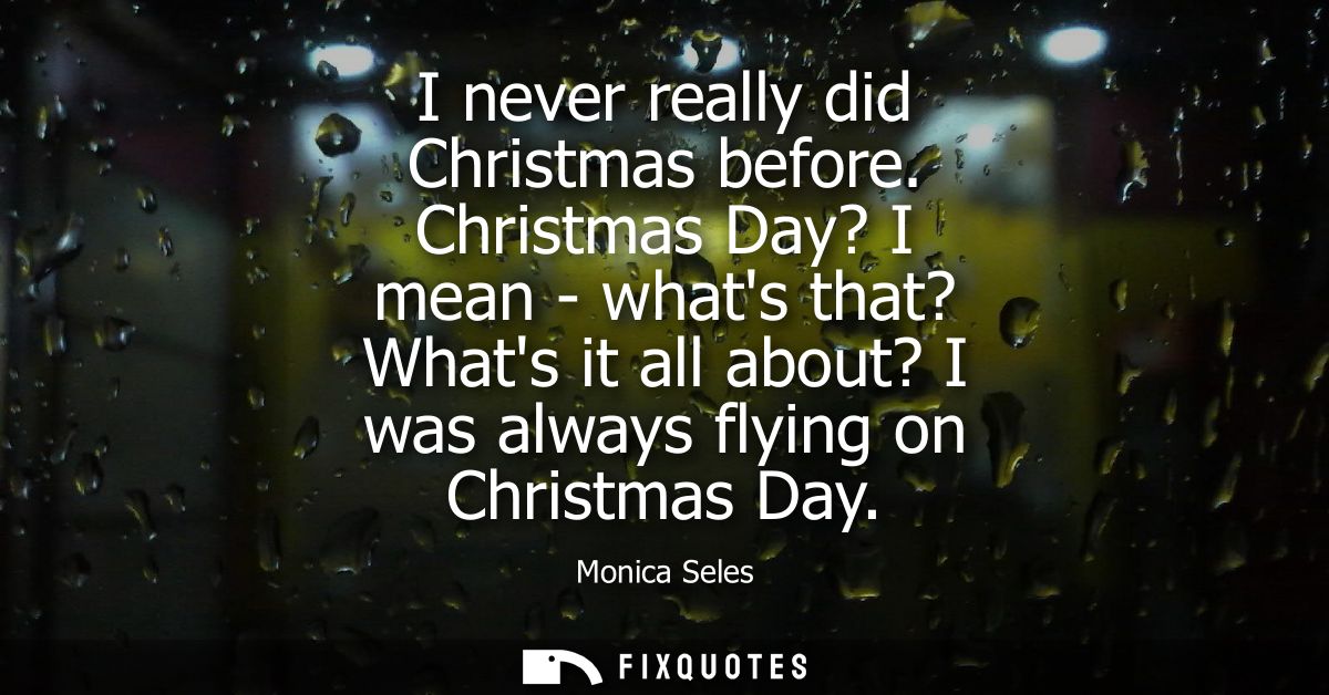 I never really did Christmas before. Christmas Day? I mean - whats that? Whats it all about? I was always flying on Chri