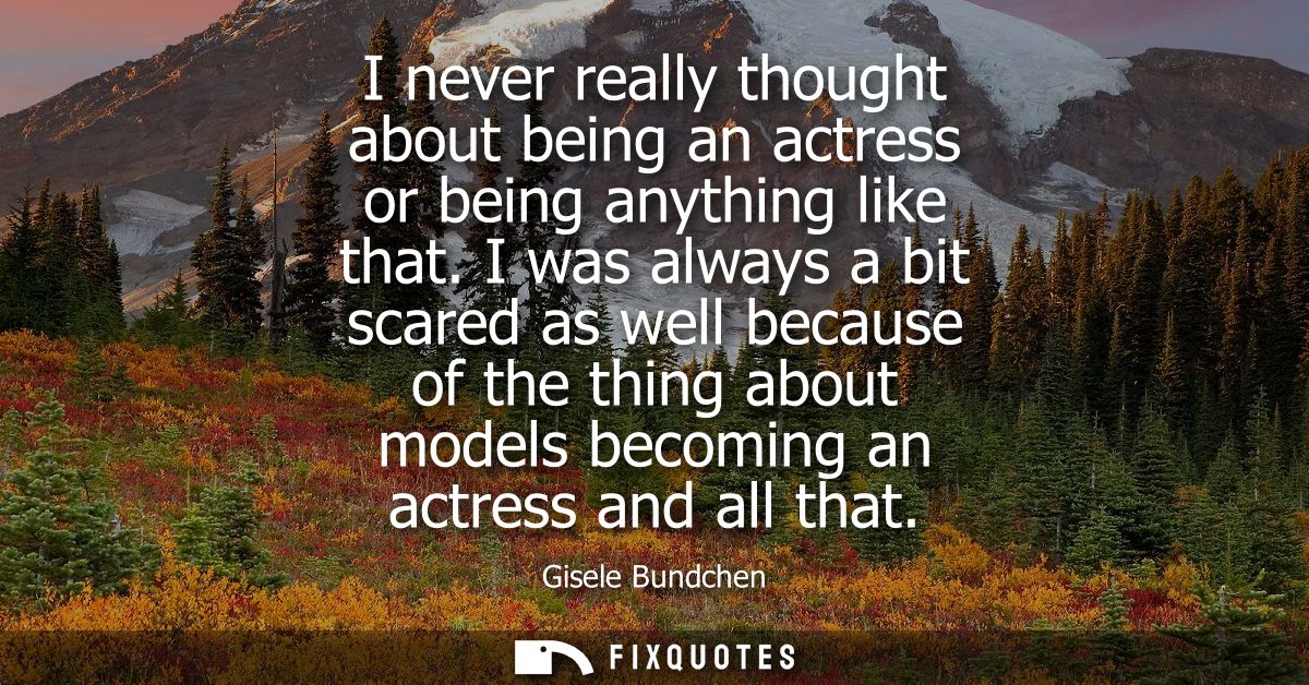I never really thought about being an actress or being anything like that. I was always a bit scared as well because of 