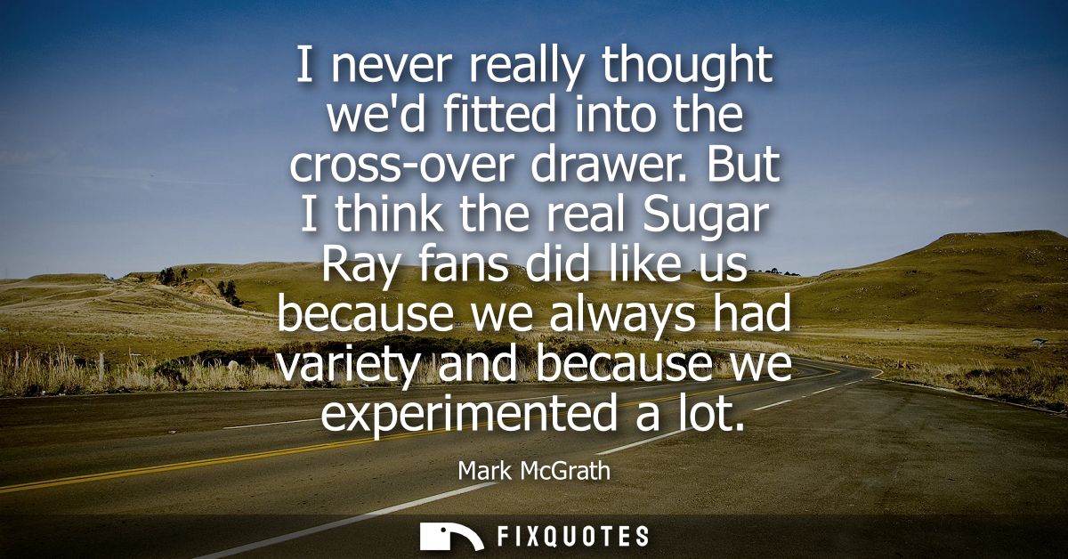 I never really thought wed fitted into the cross-over drawer. But I think the real Sugar Ray fans did like us because we