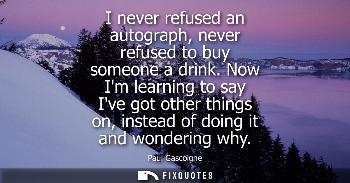 I never refused an autograph, never refused to buy someone a drink. Now Im learning to say Ive got other things on, inst
