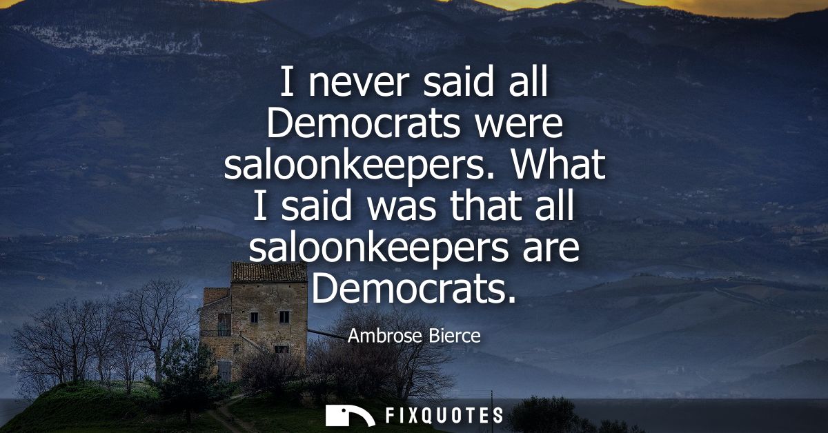 I never said all Democrats were saloonkeepers. What I said was that all saloonkeepers are Democrats - Ambrose Bierce