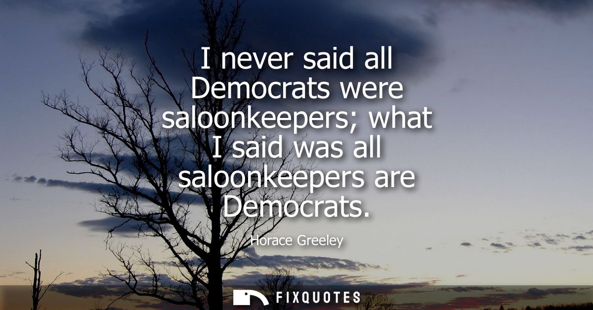 I never said all Democrats were saloonkeepers what I said was all saloonkeepers are Democrats
