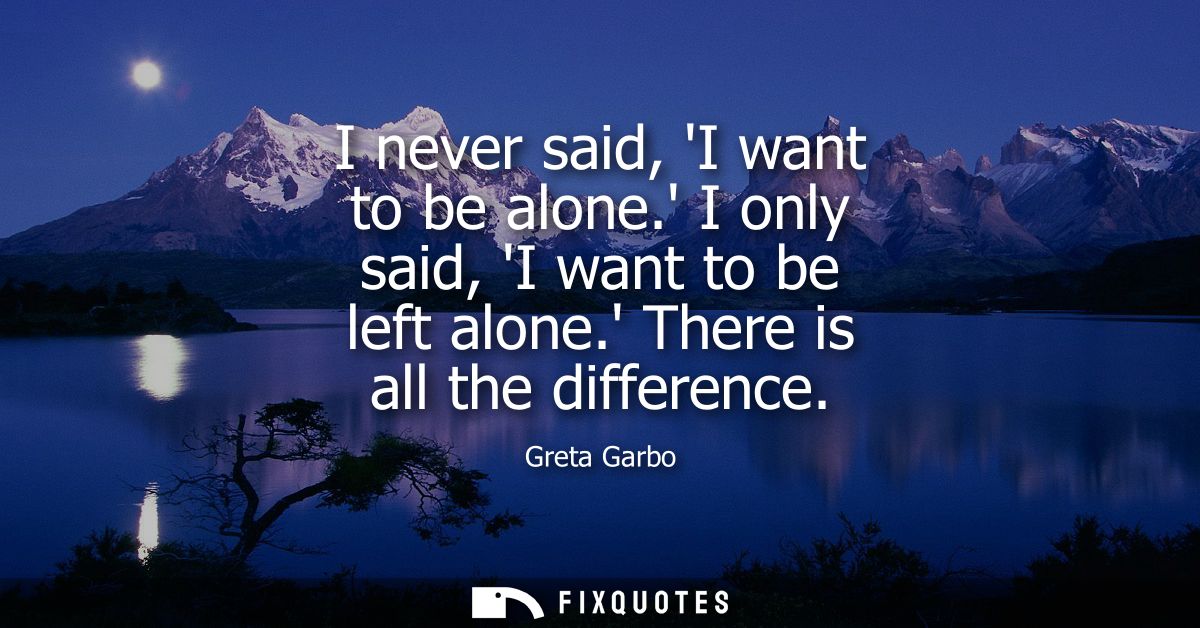 I never said, I want to be alone. I only said, I want to be left alone. There is all the difference