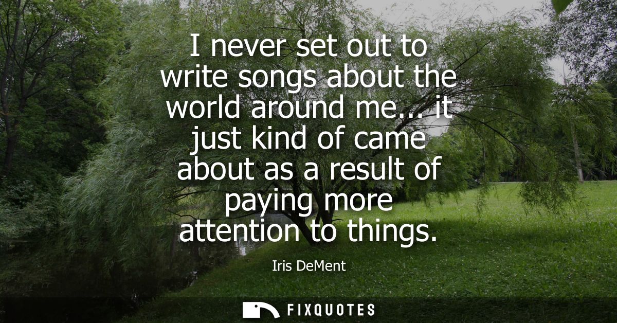 I never set out to write songs about the world around me... it just kind of came about as a result of paying more attent