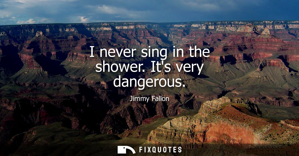 I never sing in the shower. Its very dangerous