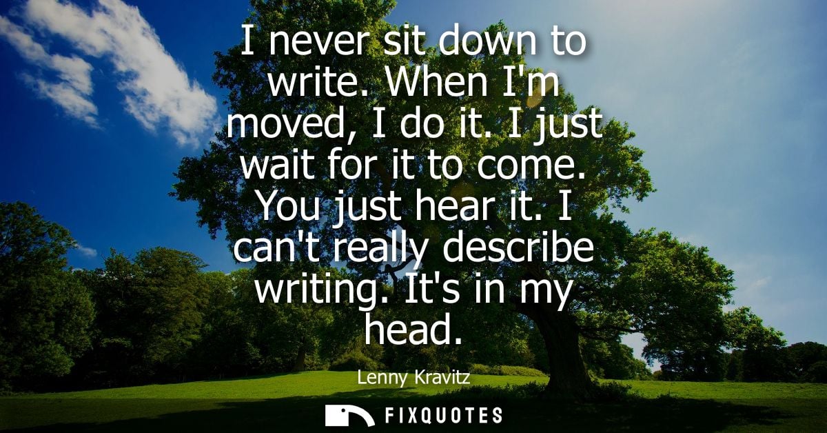 I never sit down to write. When Im moved, I do it. I just wait for it to come. You just hear it. I cant really describe 