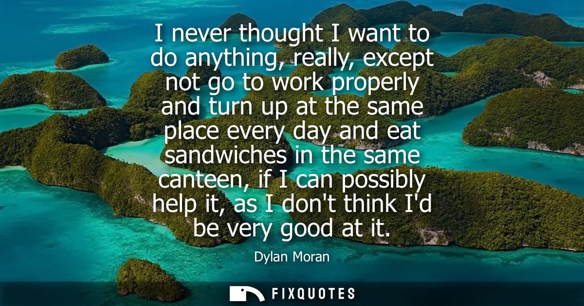 I never thought I want to do anything, really, except not go to work properly and turn up at the same place every day an