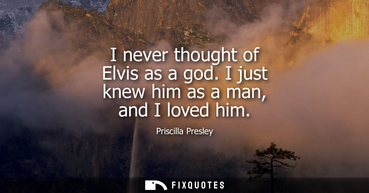 I never thought of Elvis as a god. I just knew him as a man, and I loved him
