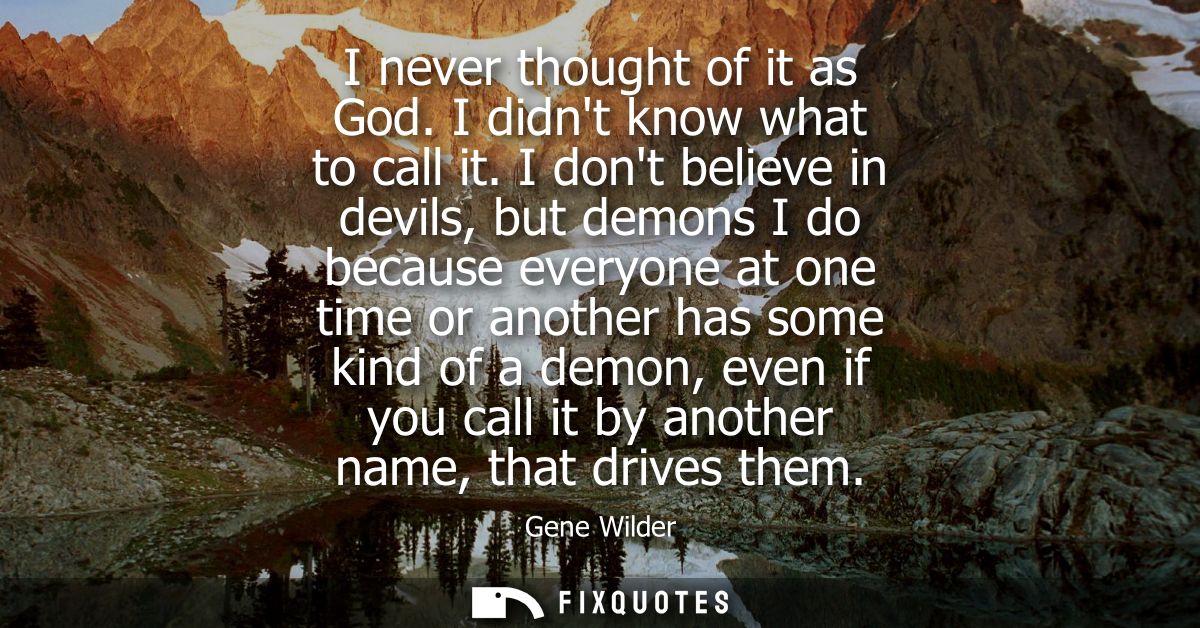 I never thought of it as God. I didnt know what to call it. I dont believe in devils, but demons I do because everyone a