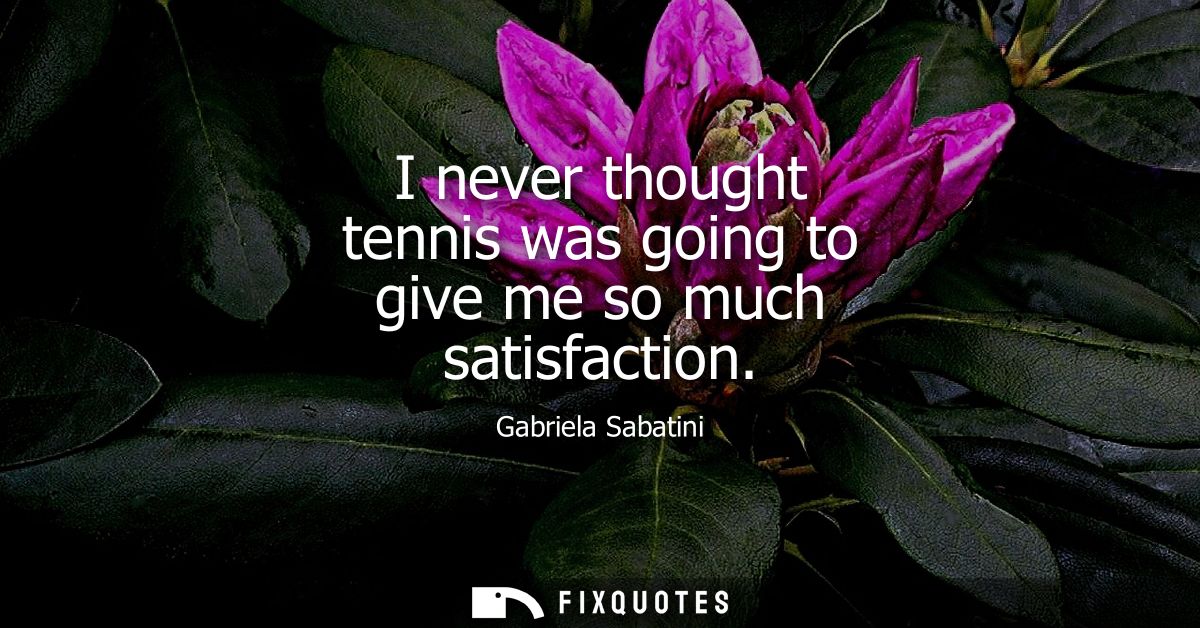 I never thought tennis was going to give me so much satisfaction