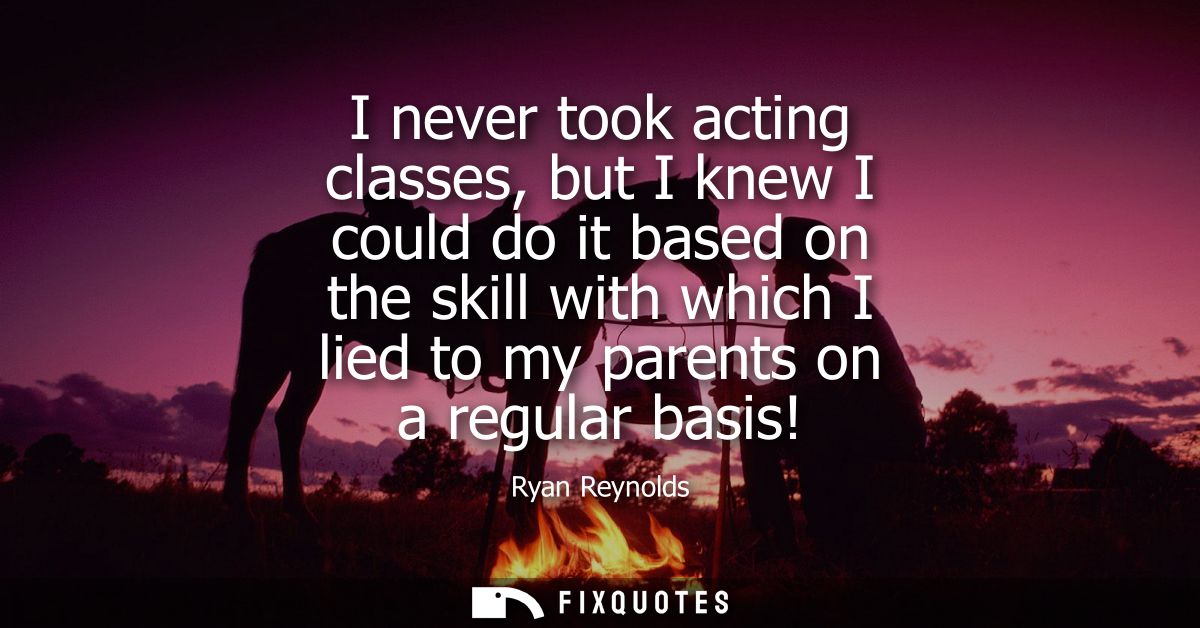 I never took acting classes, but I knew I could do it based on the skill with which I lied to my parents on a regular ba