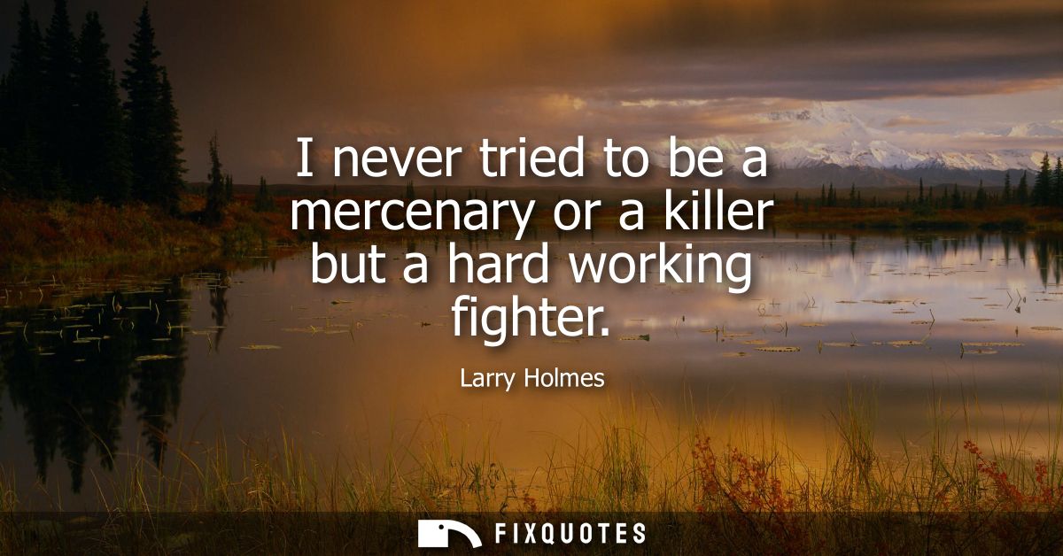 I never tried to be a mercenary or a killer but a hard working fighter