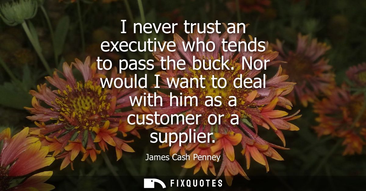 I never trust an executive who tends to pass the buck. Nor would I want to deal with him as a customer or a supplier
