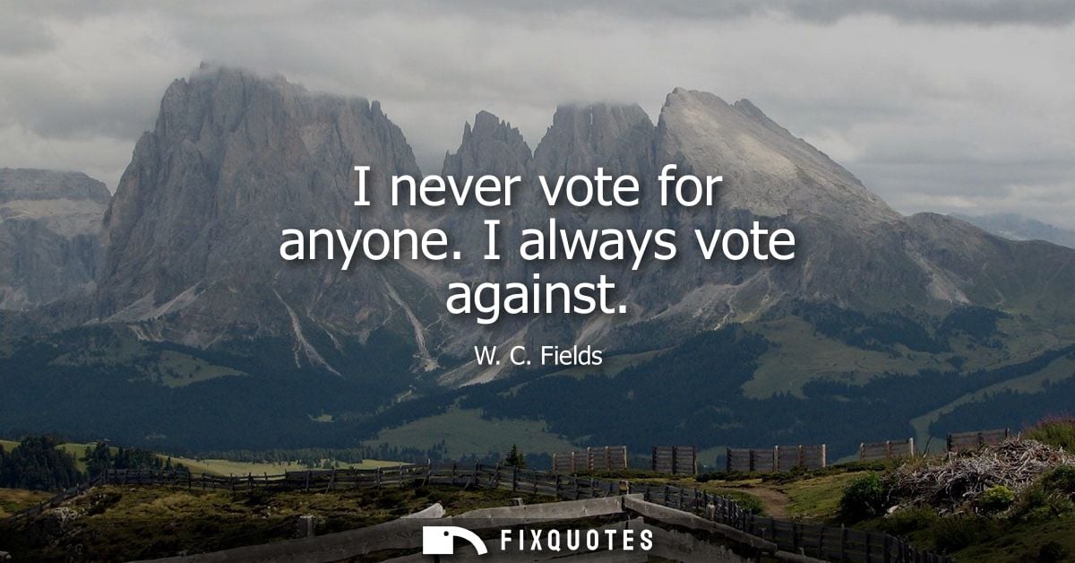 I never vote for anyone. I always vote against
