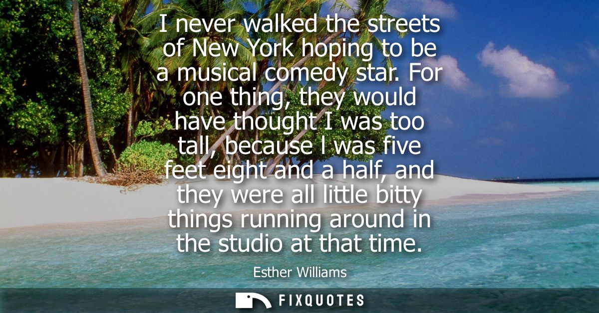 I never walked the streets of New York hoping to be a musical comedy star. For one thing, they would have thought I was 