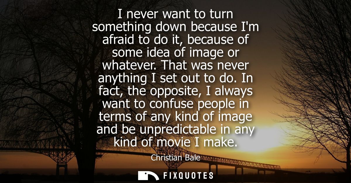I never want to turn something down because Im afraid to do it, because of some idea of image or whatever. That was neve