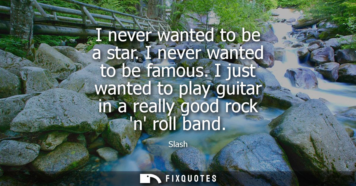 I never wanted to be a star. I never wanted to be famous. I just wanted to play guitar in a really good rock n roll band