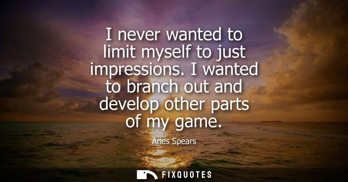 I never wanted to limit myself to just impressions. I wanted to branch out and develop other parts of my game