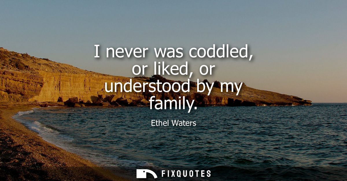 I never was coddled, or liked, or understood by my family