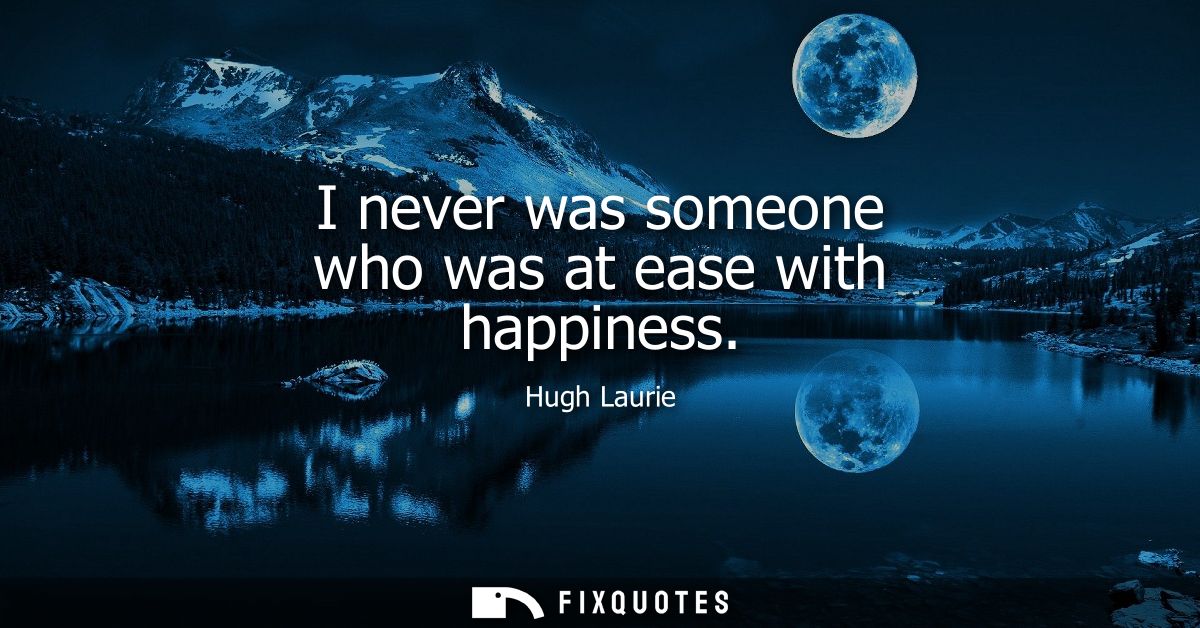I never was someone who was at ease with happiness