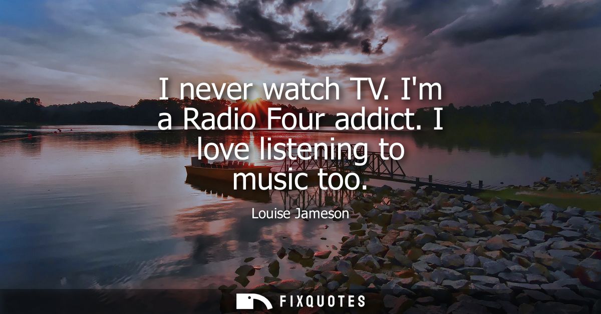 I never watch TV. Im a Radio Four addict. I love listening to music too