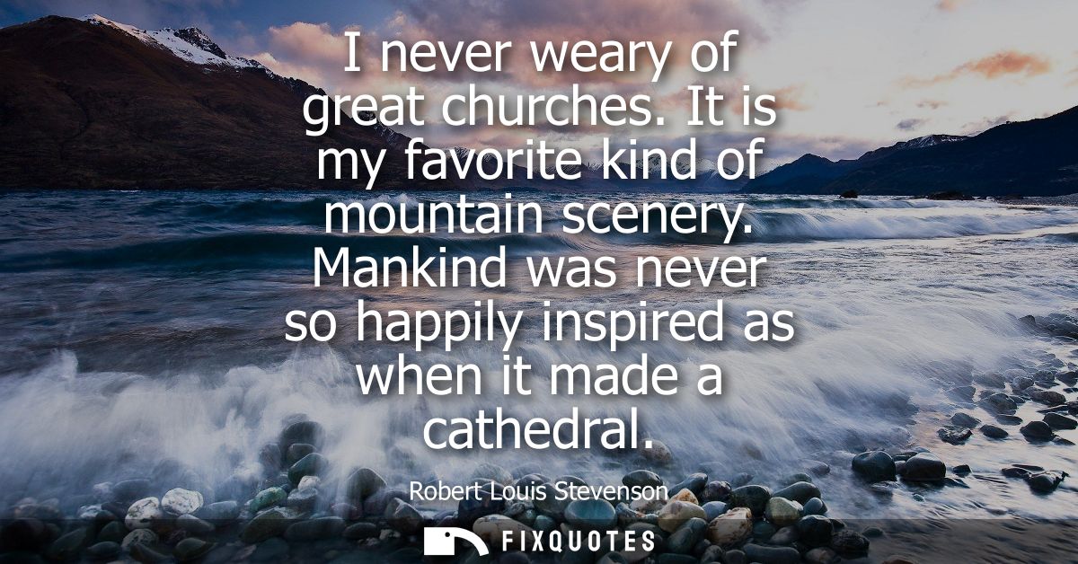 I never weary of great churches. It is my favorite kind of mountain scenery. Mankind was never so happily inspired as wh