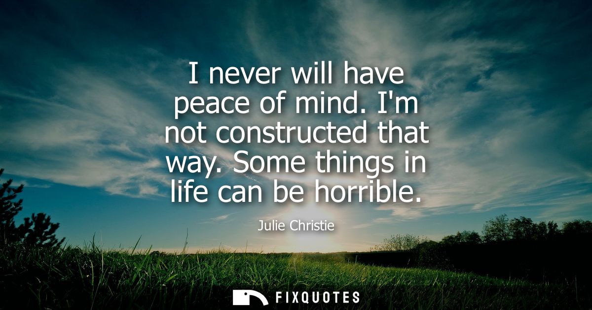 I never will have peace of mind. Im not constructed that way. Some things in life can be horrible - Julie Christie