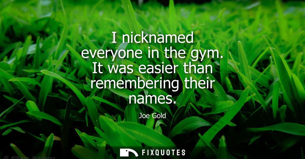 I nicknamed everyone in the gym. It was easier than remembering their names