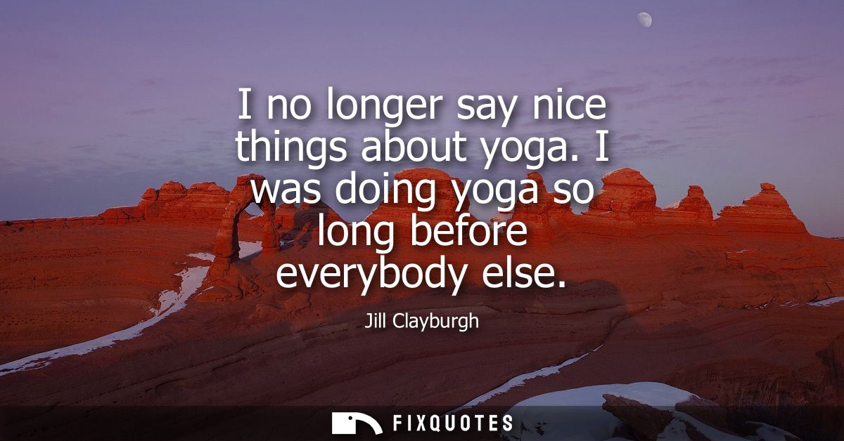 I no longer say nice things about yoga. I was doing yoga so long before everybody else