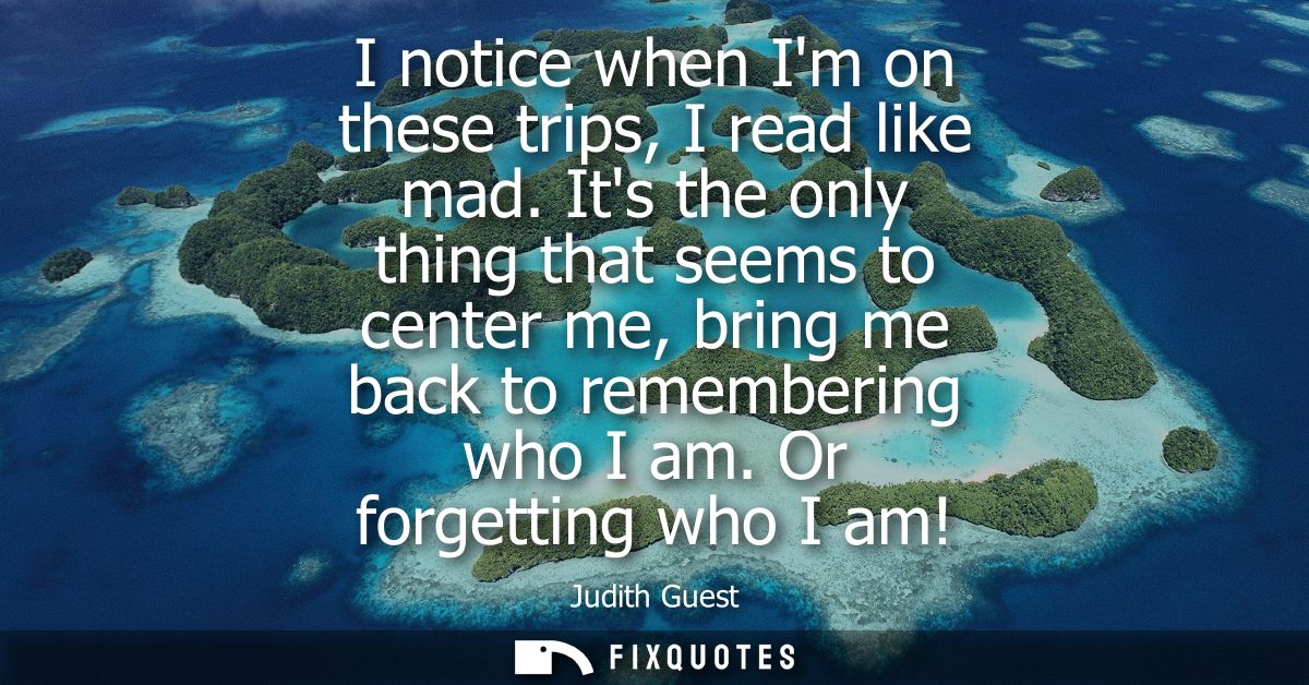I notice when Im on these trips, I read like mad. Its the only thing that seems to center me, bring me back to rememberi