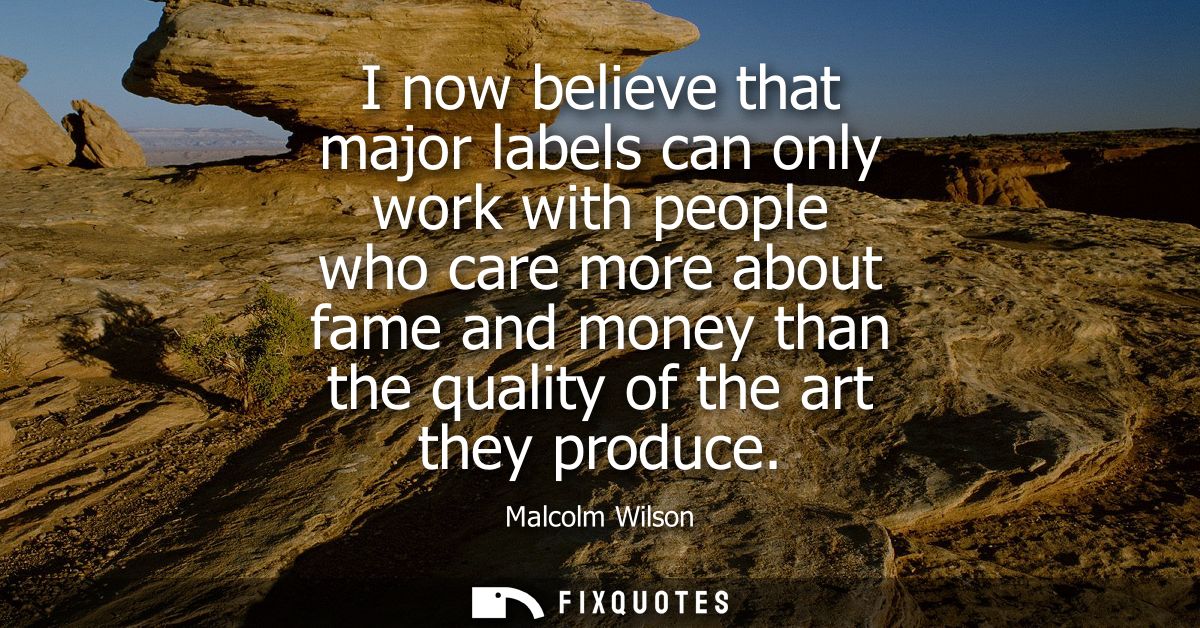 I now believe that major labels can only work with people who care more about fame and money than the quality of the art