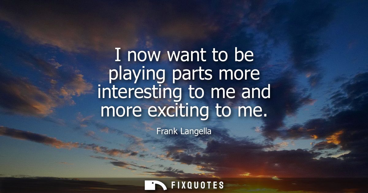 I now want to be playing parts more interesting to me and more exciting to me