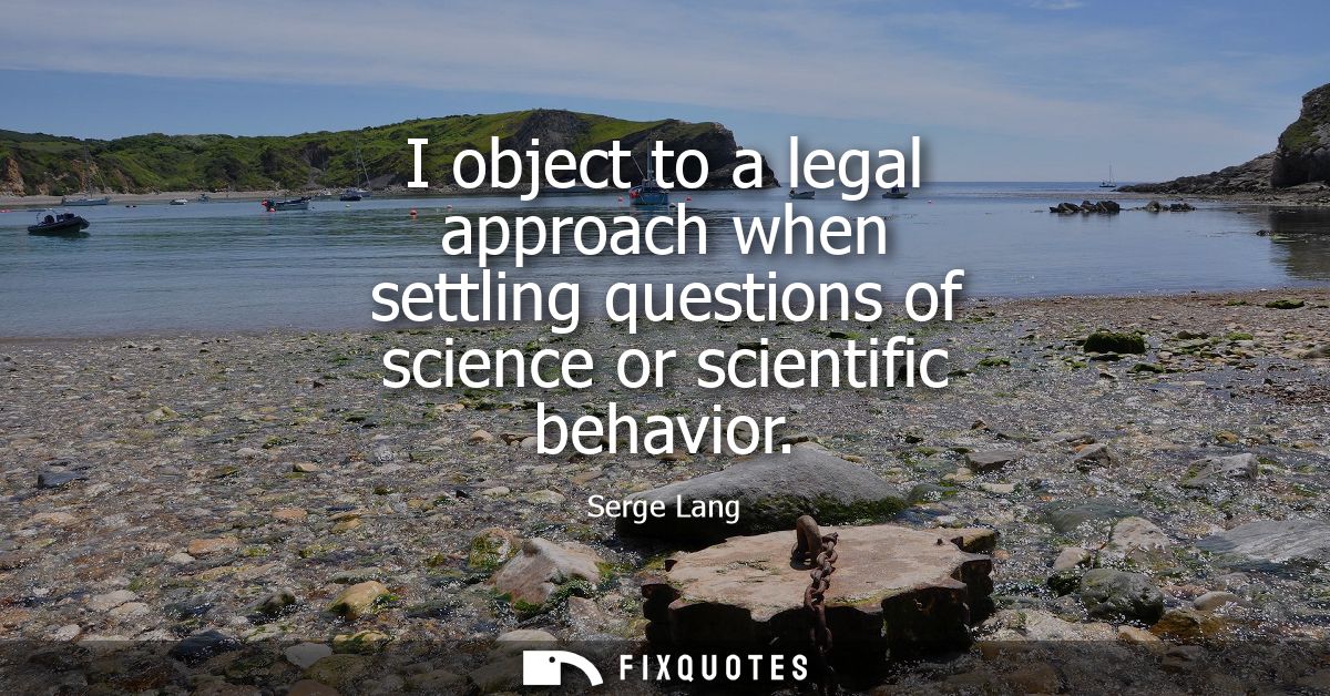 I object to a legal approach when settling questions of science or scientific behavior