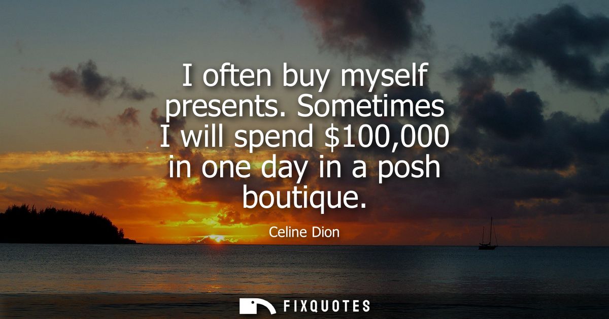 I often buy myself presents. Sometimes I will spend 100,000 in one day in a posh boutique