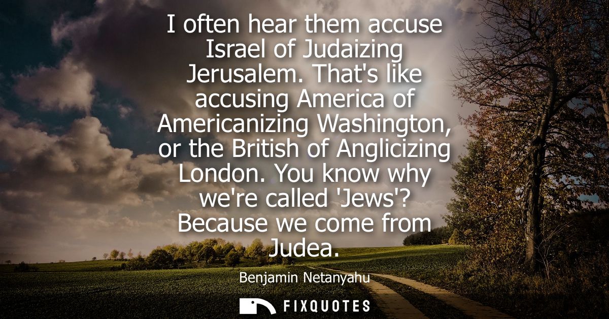 I often hear them accuse Israel of Judaizing Jerusalem. Thats like accusing America of Americanizing Washington, or the 
